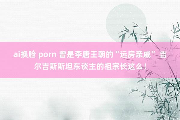 ai换脸 porn 曾是李唐王朝的“远房亲戚” 吉尔吉斯斯坦东谈主的祖宗长这么！