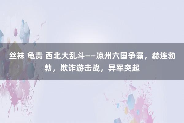 丝袜 龟责 西北大乱斗——凉州六国争霸，赫连勃勃，欺诈游击战，异军突起