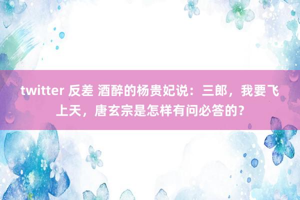 twitter 反差 酒醉的杨贵妃说：三郎，我要飞上天，唐玄宗是怎样有问必答的？