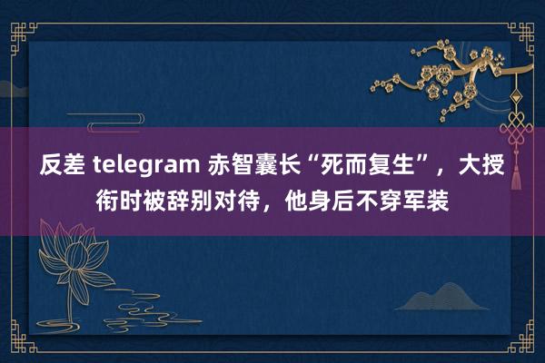 反差 telegram 赤智囊长“死而复生”，大授衔时被辞别对待，他身后不穿军装