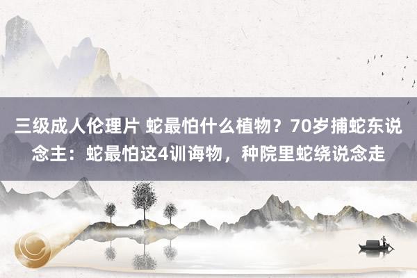 三级成人伦理片 蛇最怕什么植物？70岁捕蛇东说念主：蛇最怕这4训诲物，种院里蛇绕说念走