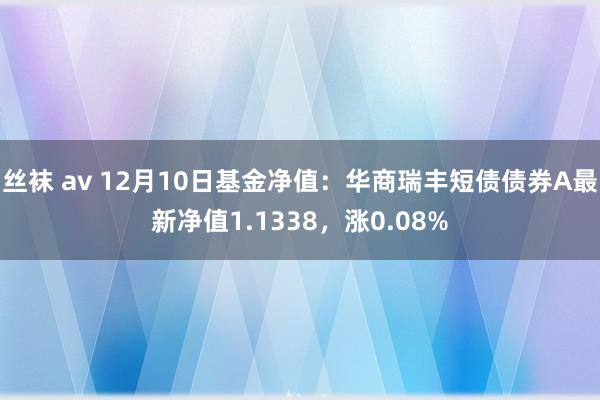 丝袜 av 12月10日基金净值：华商瑞丰短债债券A最新净值1.1338，涨0.08%