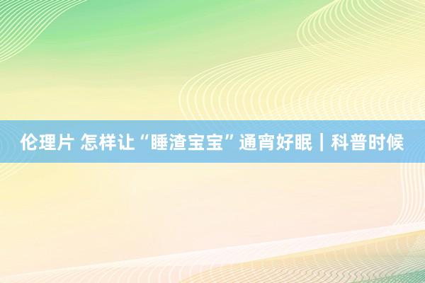 伦理片 怎样让“睡渣宝宝”通宵好眠｜科普时候