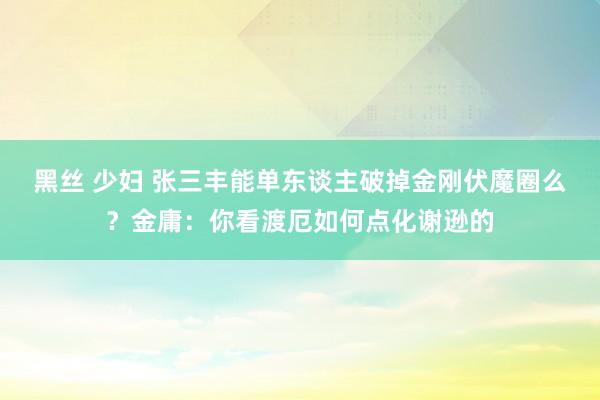 黑丝 少妇 张三丰能单东谈主破掉金刚伏魔圈么？金庸：你看渡厄如何点化谢逊的