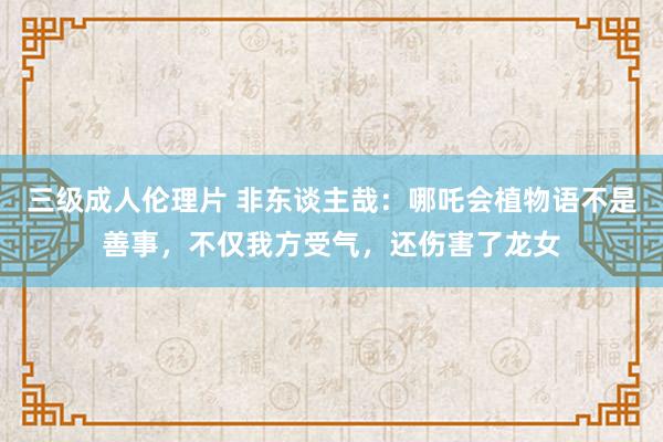 三级成人伦理片 非东谈主哉：哪吒会植物语不是善事，不仅我方受气，还伤害了龙女