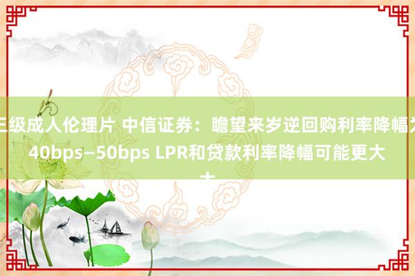 三级成人伦理片 中信证券：瞻望来岁逆回购利率降幅为40bps—50bps LPR和贷款利率降幅可能更大