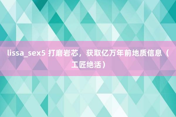 lissa_sex5 打磨岩芯，获取亿万年前地质信息（工匠绝活）