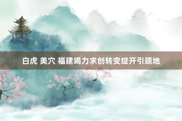 白虎 美穴 福建竭力求创转变绽开引颈地