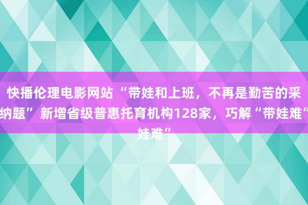 快播伦理电影网站 “带娃和上班，不再是勤苦的采纳题” 新增省级普惠托育机构128家，巧解“带娃难”