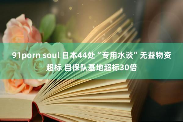 91porn soul 日本44处“专用水谈”无益物资超标 自保队基地超标30倍