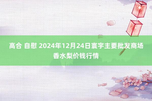 高合 自慰 2024年12月24日寰宇主要批发商场香水梨价钱行情