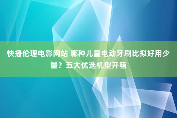 快播伦理电影网站 哪种儿童电动牙刷比拟好用少量？五大优选机型开箱