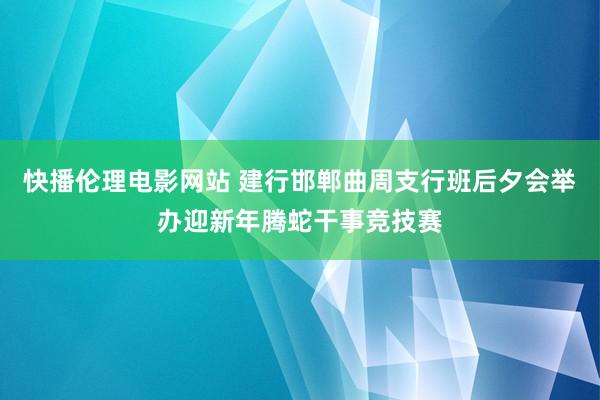 快播伦理电影网站 建行邯郸曲周支行班后夕会举办迎新年腾蛇干事竞技赛