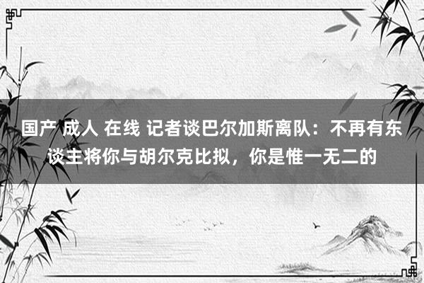 国产 成人 在线 记者谈巴尔加斯离队：不再有东谈主将你与胡尔克比拟，你是惟一无二的