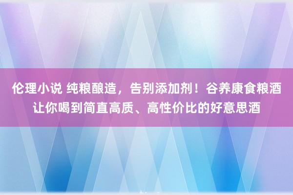 伦理小说 纯粮酿造，告别添加剂！谷养康食粮酒让你喝到简直高质、高性价比的好意思酒