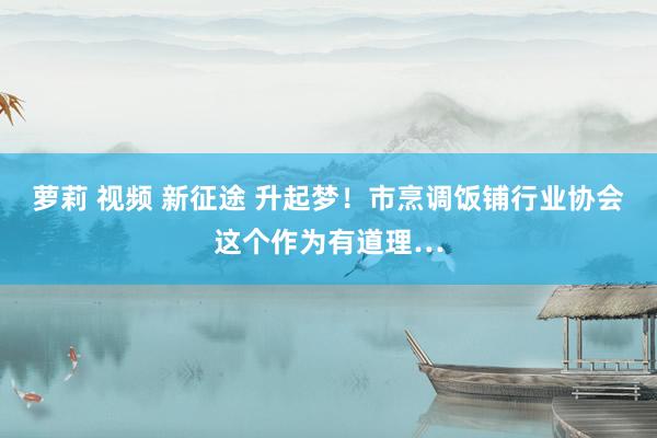 萝莉 视频 新征途 升起梦！市烹调饭铺行业协会这个作为有道理…