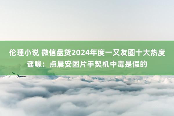 伦理小说 微信盘货2024年度一又友圈十大热度谣喙：点晨安图片手契机中毒是假的