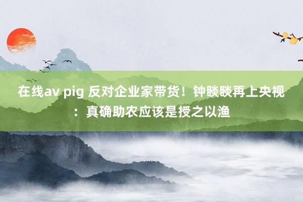 在线av pig 反对企业家带货！钟睒睒再上央视：真确助农应该是授之以渔