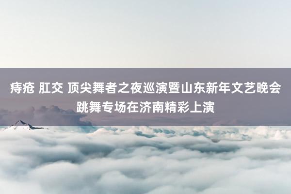 痔疮 肛交 顶尖舞者之夜巡演暨山东新年文艺晚会跳舞专场在济南精彩上演