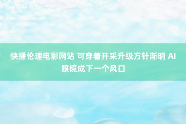 快播伦理电影网站 可穿着开采升级方针渐明 AI眼镜成下一个风口