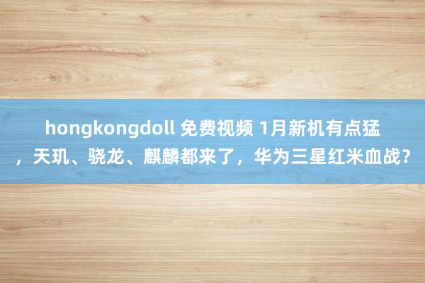 hongkongdoll 免费视频 1月新机有点猛，天玑、骁龙、麒麟都来了，华为三星红米血战？