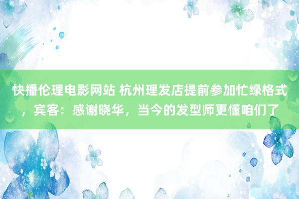 快播伦理电影网站 杭州理发店提前参加忙绿格式，宾客：感谢晓华，当今的发型师更懂咱们了