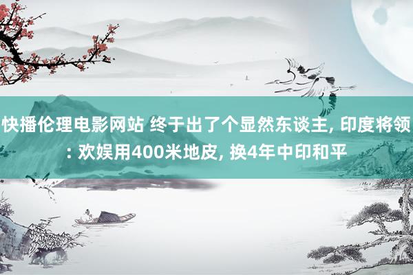 快播伦理电影网站 终于出了个显然东谈主， 印度将领: 欢娱用400米地皮， 换4年中印和平