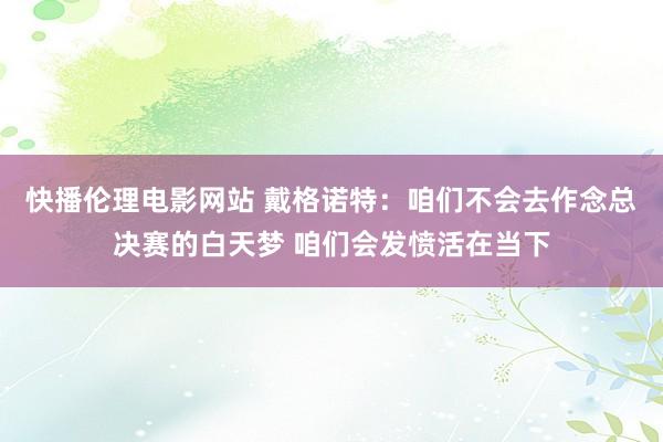 快播伦理电影网站 戴格诺特：咱们不会去作念总决赛的白天梦 咱们会发愤活在当下