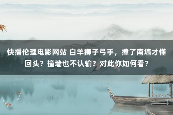 快播伦理电影网站 白羊狮子弓手，撞了南墙才懂回头？撞墙也不认输？对此你如何看？