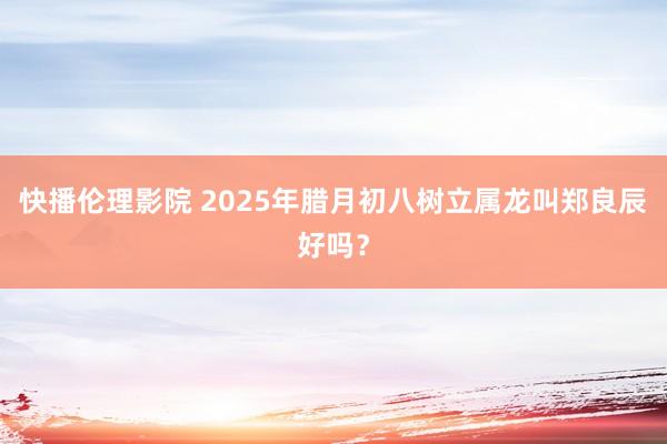 快播伦理影院 2025年腊月初八树立属龙叫郑良辰好吗？