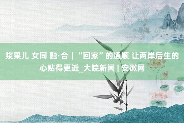 浆果儿 女同 融·合｜“回家”的通顺 让两岸后生的心贴得更近_大皖新闻 | 安徽网