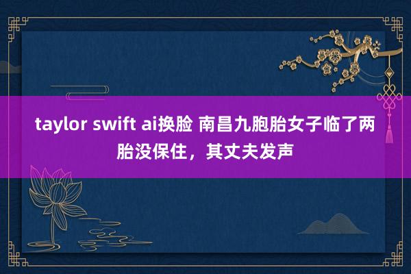 taylor swift ai换脸 南昌九胞胎女子临了两胎没保住，其丈夫发声