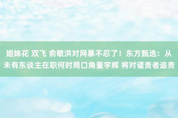 姐妹花 双飞 俞敏洪对网暴不忍了！东方甄选：从未有东谈主在职何时局口角董宇辉 将对谴责者追责