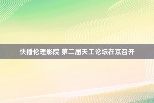 快播伦理影院 第二届天工论坛在京召开