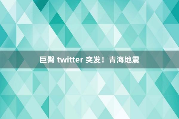 巨臀 twitter 突发！青海地震