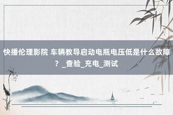 快播伦理影院 车辆教导启动电瓶电压低是什么故障？_查验_充电_测试