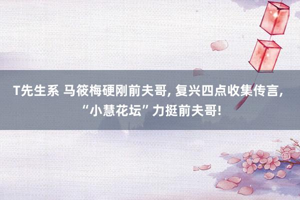 T先生系 马筱梅硬刚前夫哥, 复兴四点收集传言, “小慧花坛”力挺前夫哥!