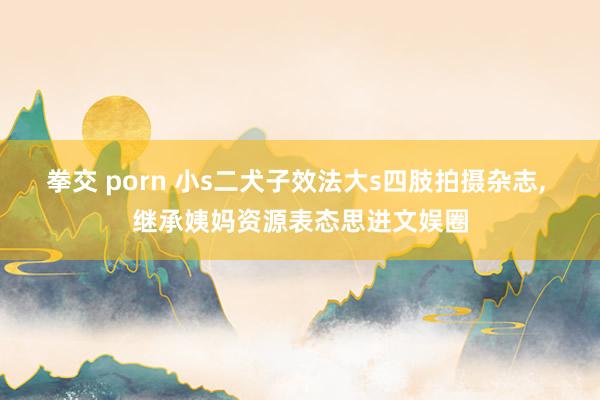 拳交 porn 小s二犬子效法大s四肢拍摄杂志, 继承姨妈资源表态思进文娱圈