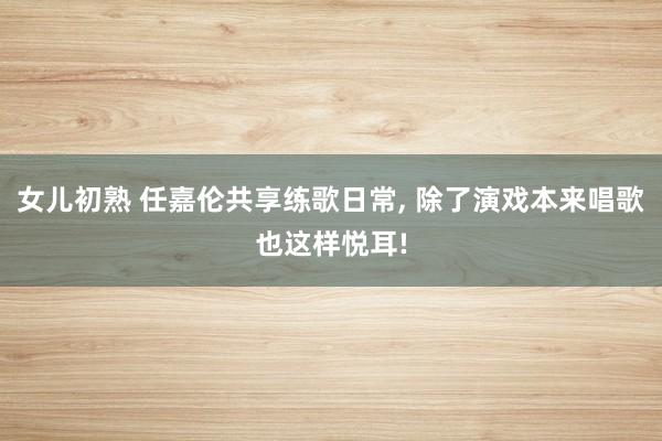 女儿初熟 任嘉伦共享练歌日常, 除了演戏本来唱歌也这样悦耳!