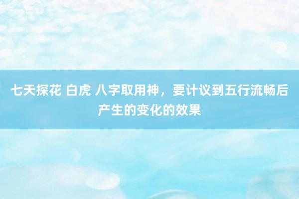 七天探花 白虎 八字取用神，要计议到五行流畅后产生的变化的效果