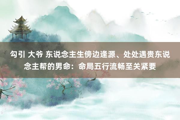 勾引 大爷 东说念主生傍边逢源、处处遇贵东说念主帮的男命：命局五行流畅至关紧要