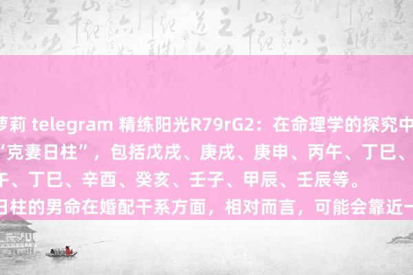 萝莉 telegram 精练阳光R79rG2：在命理学的探究中，存在一种不雅点是部分日柱被称为“克妻日柱”，包括戊戌、庚戌、庚申、丙午、丁巳、辛酉、癸亥、壬子、甲辰、壬辰等。
这些日柱的男命在婚配干系方面，相对而言，可能会靠近一些挑